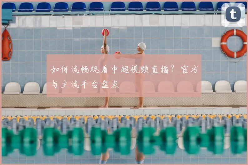 如何流畅观看中超视频直播？官方与主流平台盘点