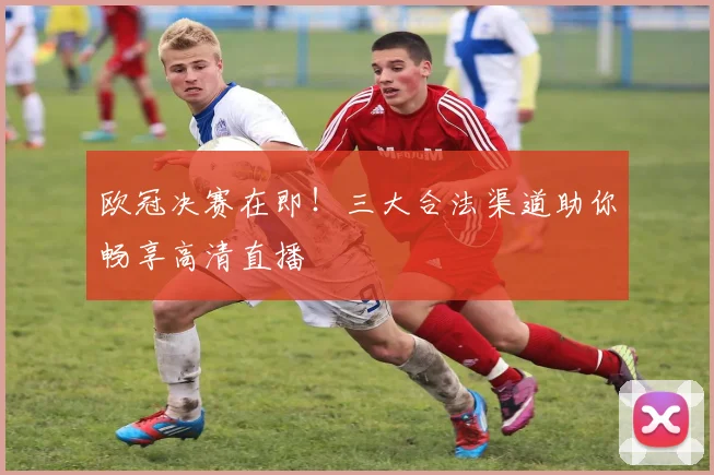 欧冠决赛在即！三大合法渠道助你畅享高清直播