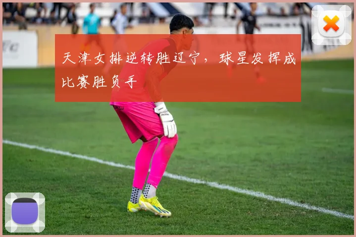 天津女排逆转胜辽宁，球星发挥成比赛胜负手