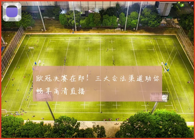 欧冠决赛在即！三大合法渠道助你畅享高清直播