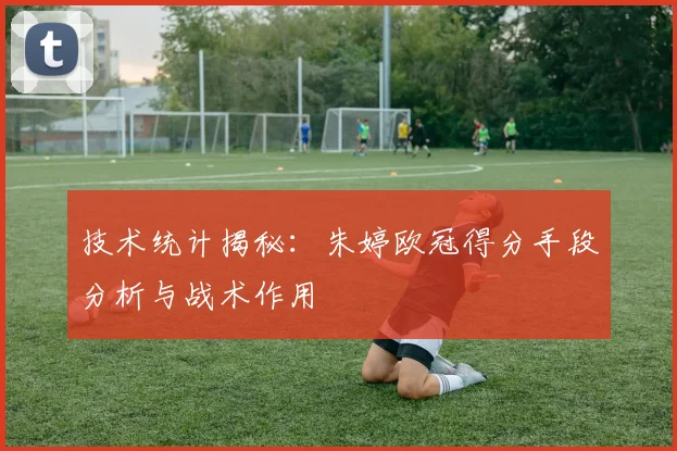技术统计揭秘:朱婷欧冠得分手段分析与战术作用