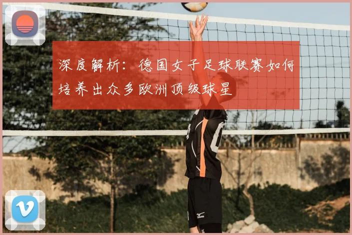 深度解析：德国女子足球联赛如何培养出众多欧洲顶级球星