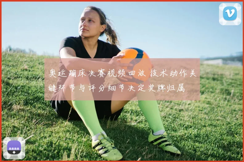 奥运蹦床决赛视频回放 技术动作关键环节与评分细节决定奖牌归属