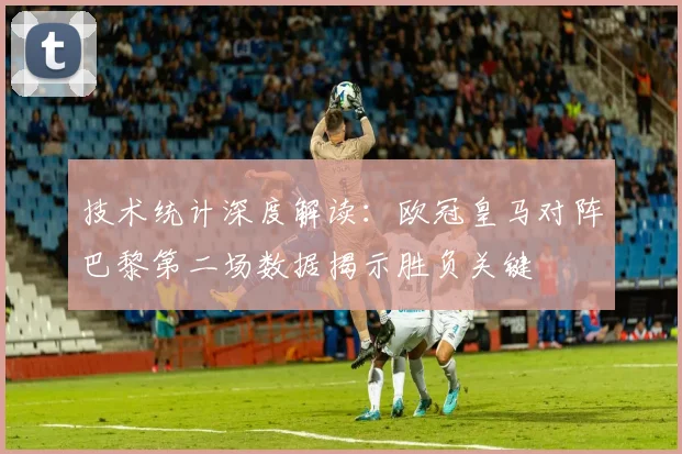 技术统计深度解读:欧冠皇马对阵巴黎第二场数据揭示胜负关键