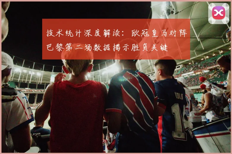 技术统计深度解读：欧冠皇马对阵巴黎第二场数据揭示胜负关键